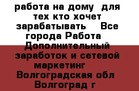 работа на дому  для тех кто хочет зарабатывать. - Все города Работа » Дополнительный заработок и сетевой маркетинг   . Волгоградская обл.,Волгоград г.